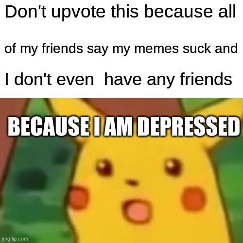 sad | Don't upvote this because all; of my friends say my memes suck and; I don't even  have any friends; BECAUSE I AM DEPRESSED | image tagged in memes,surprised pikachu | made w/ Imgflip meme maker
