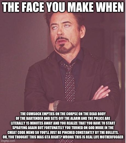 So then I just started shooting | THE FACE YOU MAKE WHEN; THE CUMSOCK EMPTIES ON THE CORPSE ON THE DEAD BODY OF THE BARTENDER AND SETS OFF THE ALARM AND THE POLICE ARE LITERALLY 15 MINUTES AWAY AND YOU REALIZE THAT YOU HAVE TO START SPRAYING AGAIN BUT FORTUNATELY YOU TURNED ON GOD MODE IN THE CHEAT CODE MENU SO YOU'LL JUST BE PINCHED CONSTANTLY BY THE BULLETS. OH, YOU THOUGHT THIS WAS GTA RIGHT? WRONG THIS IS REAL LIFE MOTHERFUGGER | image tagged in memes,face you make robert downey jr,gta 5,crime,killing,the murderer | made w/ Imgflip meme maker