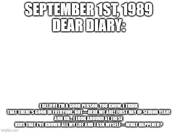 Blank White Template | SEPTEMBER 1ST, 1989
DEAR DIARY:; I BELIEVE I'M A GOOD PERSON. YOU KNOW, I THINK THAT THERE'S GOOD IN EVERYONE, BUT—HERE WE ARE! FIRST DAY OF SENIOR YEAR!
AND UH... I LOOK AROUND AT THESE KIDS THAT I'VE KNOWN ALL MY LIFE AND I ASK MYSELF—WHAT HAPPENED? | image tagged in blank white template,lolihatemylife | made w/ Imgflip meme maker