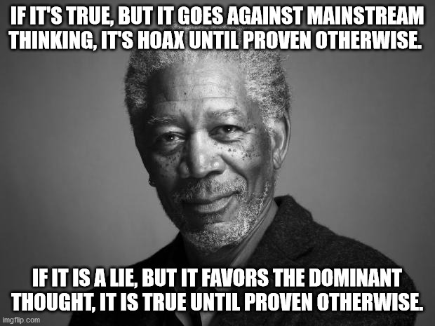 Fact checking is cancel culture | IF IT'S TRUE, BUT IT GOES AGAINST MAINSTREAM THINKING, IT'S HOAX UNTIL PROVEN OTHERWISE. IF IT IS A LIE, BUT IT FAVORS THE DOMINANT THOUGHT, IT IS TRUE UNTIL PROVEN OTHERWISE. | image tagged in morgan freeman,memes,politics,hoax,fact check | made w/ Imgflip meme maker