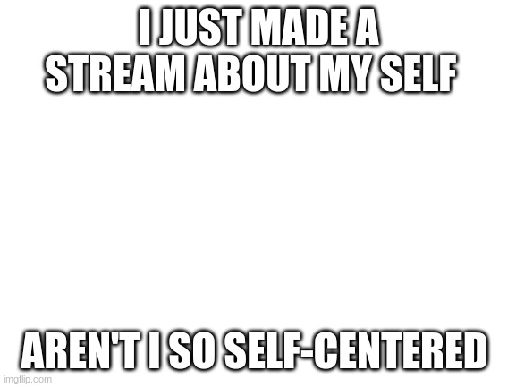 Blank White Template | I JUST MADE A STREAM ABOUT MY SELF; AREN'T I SO SELF-CENTERED | image tagged in blank white template | made w/ Imgflip meme maker