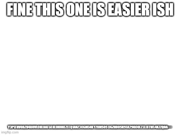Y3plTHV0bzh4bUVLcHloaE5xbldhNkEzeEQ1anZ3cGM5NXYzRms0S1J6ZHd0Sk9Ta29Rc0EzTXJEeWl4KzZqOA== | FINE THIS ONE IS EASIER ISH; Y3PLTHV0BZH4BUVLCHLOAE5XBLDHNKEZEEQ1ANZ3CGM5NXYZRMS0S1J6ZHD0SK9TA29RC0EZTXJEEWL4KZZQOA== | image tagged in blank white template | made w/ Imgflip meme maker
