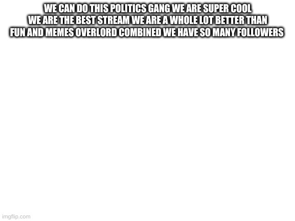 Blank White Template | WE CAN DO THIS POLITICS GANG WE ARE SUPER COOL WE ARE THE BEST STREAM WE ARE A WHOLE LOT BETTER THAN FUN AND MEMES OVERLORD COMBINED WE HAVE SO MANY FOLLOWERS | image tagged in blank white template | made w/ Imgflip meme maker