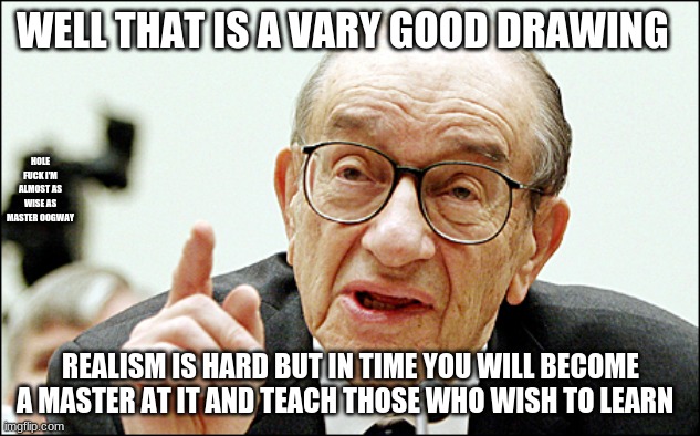 Alan Greenspan Meme | WELL THAT IS A VARY GOOD DRAWING REALISM IS HARD BUT IN TIME YOU WILL BECOME A MASTER AT IT AND TEACH THOSE WHO WISH TO LEARN HOLE FUCK I'M  | image tagged in memes,alan greenspan | made w/ Imgflip meme maker