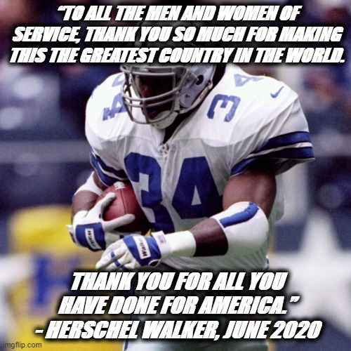 America H. Walker | “TO ALL THE MEN AND WOMEN OF SERVICE, THANK YOU SO MUCH FOR MAKING THIS THE GREATEST COUNTRY IN THE WORLD. THANK YOU FOR ALL YOU HAVE DONE FOR AMERICA.”
- HERSCHEL WALKER, JUNE 2020 | image tagged in patriotism,salute,freedom | made w/ Imgflip meme maker