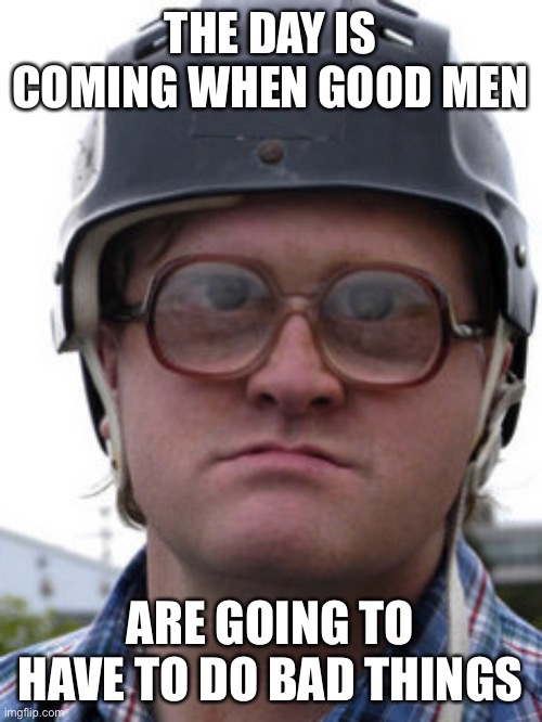 bubbles trailer park boys | THE DAY IS COMING WHEN GOOD MEN; ARE GOING TO HAVE TO DO BAD THINGS | image tagged in bubbles trailer park boys | made w/ Imgflip meme maker