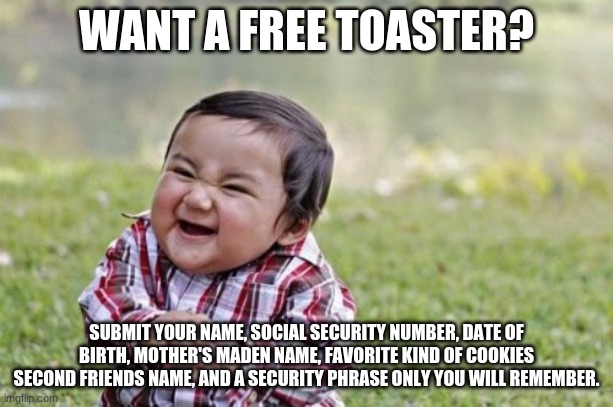 want a free toaster? | WANT A FREE TOASTER? SUBMIT YOUR NAME, SOCIAL SECURITY NUMBER, DATE OF BIRTH, MOTHER'S MADEN NAME, FAVORITE KIND OF COOKIES SECOND FRIENDS NAME, AND A SECURITY PHRASE ONLY YOU WILL REMEMBER. | image tagged in memes,evil toddler | made w/ Imgflip meme maker