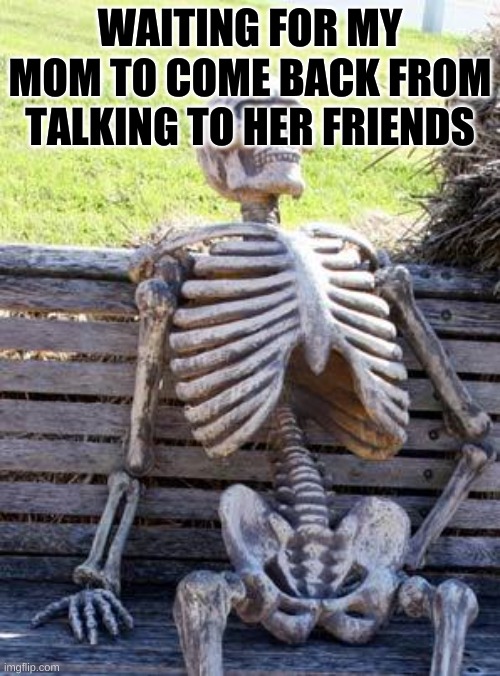 Waiting Skeleton | WAITING FOR MY MOM TO COME BACK FROM TALKING TO HER FRIENDS | image tagged in memes,waiting skeleton | made w/ Imgflip meme maker