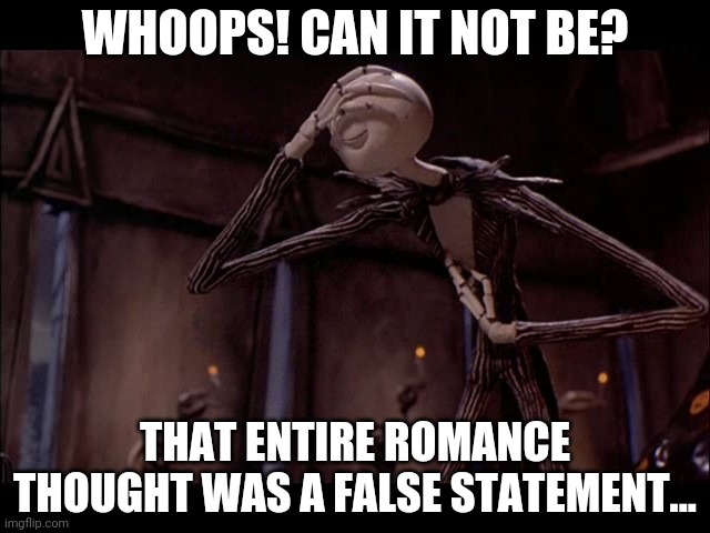 Jack Skellington Facepalm | WHOOPS! CAN IT NOT BE? THAT ENTIRE ROMANCE THOUGHT WAS A FALSE STATEMENT... | image tagged in jack skellington facepalm | made w/ Imgflip meme maker