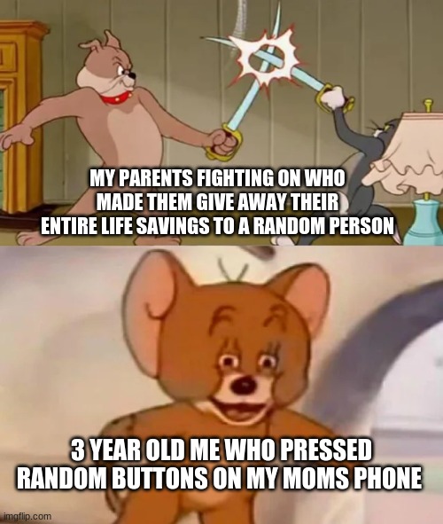 Tom and Spike fighting | MY PARENTS FIGHTING ON WHO MADE THEM GIVE AWAY THEIR ENTIRE LIFE SAVINGS TO A RANDOM PERSON; 3 YEAR OLD ME WHO PRESSED RANDOM BUTTONS ON MY MOMS PHONE | image tagged in tom and spike fighting | made w/ Imgflip meme maker