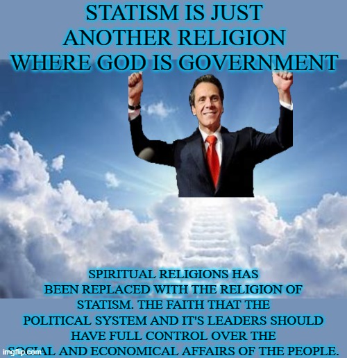 Government is God |  STATISM IS JUST ANOTHER RELIGION WHERE GOD IS GOVERNMENT; SPIRITUAL RELIGIONS HAS BEEN REPLACED WITH THE RELIGION OF STATISM. THE FAITH THAT THE POLITICAL SYSTEM AND IT'S LEADERS SHOULD HAVE FULL CONTROL OVER THE SOCIAL AND ECONOMICAL AFFAIRS OF THE PEOPLE. | image tagged in statism,religion,god,government,cuomo,govt | made w/ Imgflip meme maker