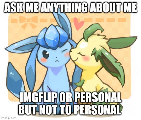 Glaceon x leafeon 3 | ASK ME ANYTHING ABOUT ME; IMGFLIP OR PERSONAL BUT NOT TO PERSONAL | image tagged in glaceon x leafeon 3 | made w/ Imgflip meme maker