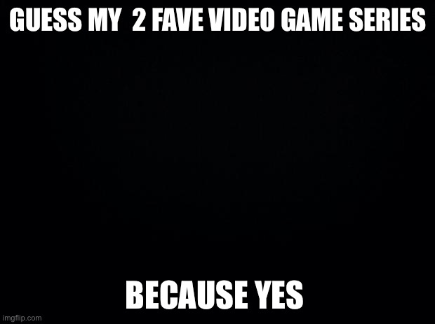Black background | GUESS MY  2 FAVE VIDEO GAME SERIES; BECAUSE YES | image tagged in black background | made w/ Imgflip meme maker
