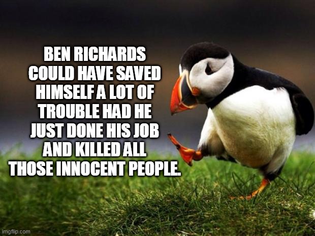 Unpopular Opinion Puffin Meme | BEN RICHARDS COULD HAVE SAVED HIMSELF A LOT OF TROUBLE HAD HE JUST DONE HIS JOB AND KILLED ALL THOSE INNOCENT PEOPLE. | image tagged in memes,unpopular opinion puffin,the running man,ben richards,arnold schwarzenegger,running man | made w/ Imgflip meme maker