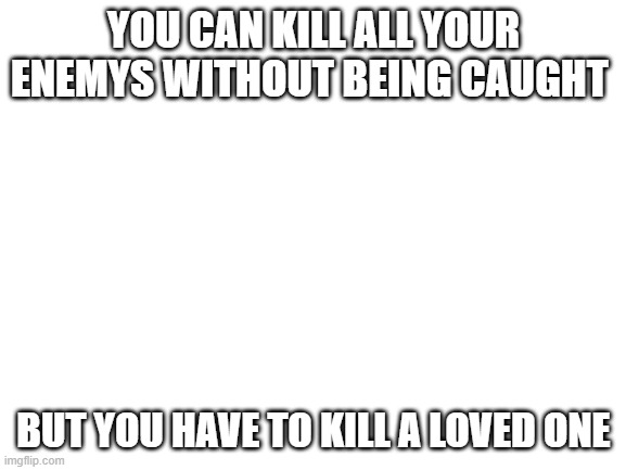 Blank White Template | YOU CAN KILL ALL YOUR ENEMYS WITHOUT BEING CAUGHT; BUT YOU HAVE TO KILL A LOVED ONE | image tagged in blank white template | made w/ Imgflip meme maker