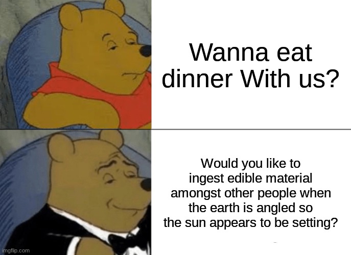 This is how we should say it | Wanna eat dinner With us? Would you like to ingest edible material amongst other people when the earth is angled so the sun appears to be setting? | image tagged in memes,tuxedo winnie the pooh,funny,lmao,fun,funny meme | made w/ Imgflip meme maker