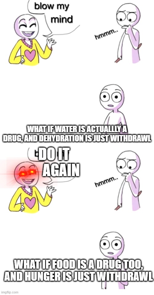 WHAT IF WATER IS ACTUALLLY A DRUG, AND DEHYDRATION IS JUST WITHDRAWL; AGAIN; DO IT; WHAT IF FOOD IS A DRUG TOO, AND HUNGER IS JUST WITHDRAWL | image tagged in blow my mind | made w/ Imgflip meme maker