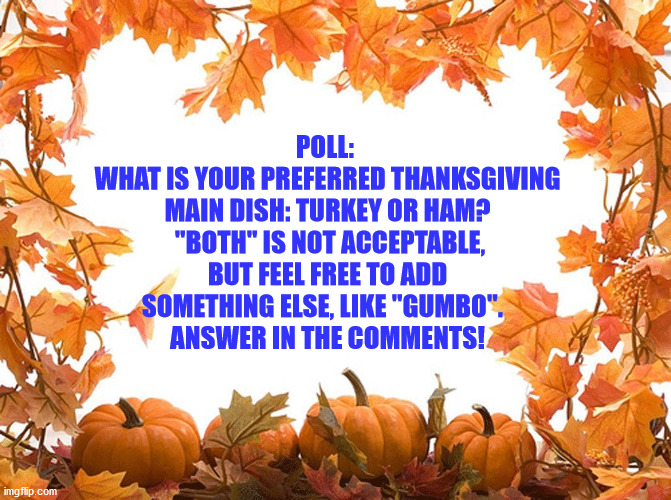 POLL: 
WHAT IS YOUR PREFERRED THANKSGIVING MAIN DISH: TURKEY OR HAM?  "BOTH" IS NOT ACCEPTABLE, BUT FEEL FREE TO ADD SOMETHING ELSE, LIKE "GUMBO".  
ANSWER IN THE COMMENTS! | image tagged in thanksgiving,food,turkey vs ham | made w/ Imgflip meme maker