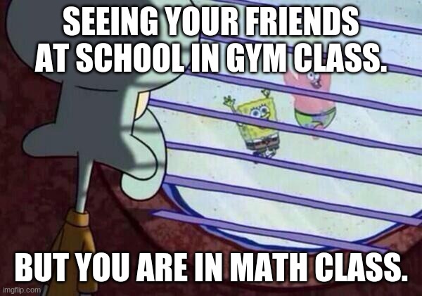 squidward looking out the window | SEEING YOUR FRIENDS AT SCHOOL IN GYM CLASS. BUT YOU ARE IN MATH CLASS. | image tagged in squidward window | made w/ Imgflip meme maker