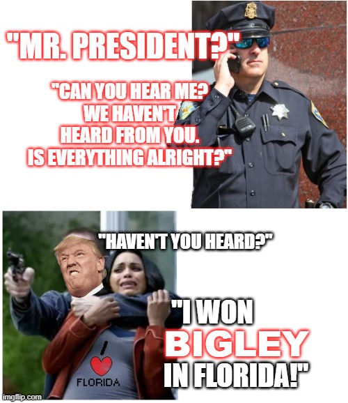 Cop Hostage Talk | "MR. PRESIDENT?"; "CAN YOU HEAR ME?
WE HAVEN'T HEARD FROM YOU.
IS EVERYTHING ALRIGHT?"; "HAVEN'T YOU HEARD?"; "I WON                        IN FLORIDA!"; BIGLEY | image tagged in cop hostage talk | made w/ Imgflip meme maker