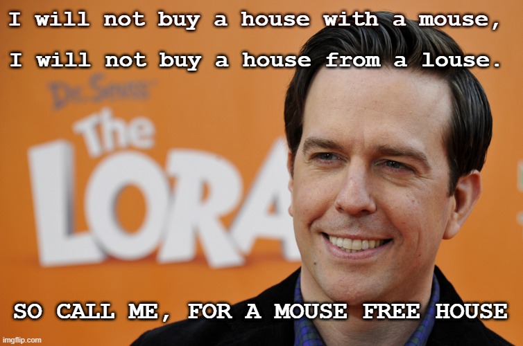 House | I will not buy a house with a mouse, I will not buy a house from a louse. SO CALL ME, FOR A MOUSE FREE HOUSE | image tagged in house | made w/ Imgflip meme maker