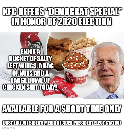 KFC Democrat Special | KFC OFFERS “DEMOCRAT SPECIAL” IN HONOR OF 2020 ELECTION; ENJOY A BUCKET OF SALTY LEFT WINGS, A BAG OF NUTS AND A LARGE BOWL OF CHICKEN SHIT TODAY! AVAILABLE FOR A SHORT TIME ONLY; (JUST LIKE JOE BIDEN’S MEDIA DECIDED PRESIDENT-ELECT STATUS) | image tagged in kfc,joe biden,election fraud | made w/ Imgflip meme maker