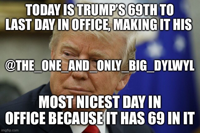 Trump’s 69th to last day | TODAY IS TRUMP’S 69TH TO LAST DAY IN OFFICE, MAKING IT HIS; @THE_ONE_AND_ONLY_BIG_DYLWYL; MOST NICEST DAY IN OFFICE BECAUSE IT HAS 69 IN IT | image tagged in 69,trump,donald trump,president,election 2020,election | made w/ Imgflip meme maker