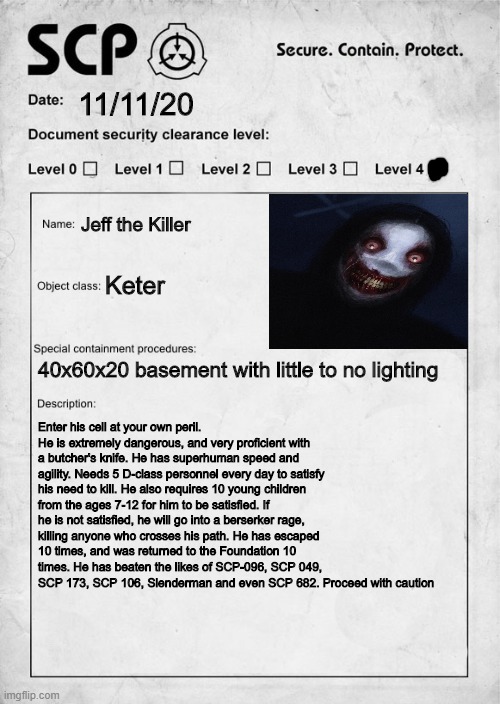 SCP 9999 | 11/11/20; Jeff the Killer; Keter; 40x60x20 basement with little to no lighting; Enter his cell at your own peril. He is extremely dangerous, and very proficient with a butcher's knife. He has superhuman speed and agility. Needs 5 D-class personnel every day to satisfy his need to kill. He also requires 10 young children from the ages 7-12 for him to be satisfied. If he is not satisfied, he will go into a berserker rage, killing anyone who crosses his path. He has escaped 10 times, and was returned to the Foundation 10 times. He has beaten the likes of SCP-096, SCP 049, SCP 173, SCP 106, Slenderman and even SCP 682. Proceed with caution | image tagged in scp document,jeff the killer,scp label template keter | made w/ Imgflip meme maker