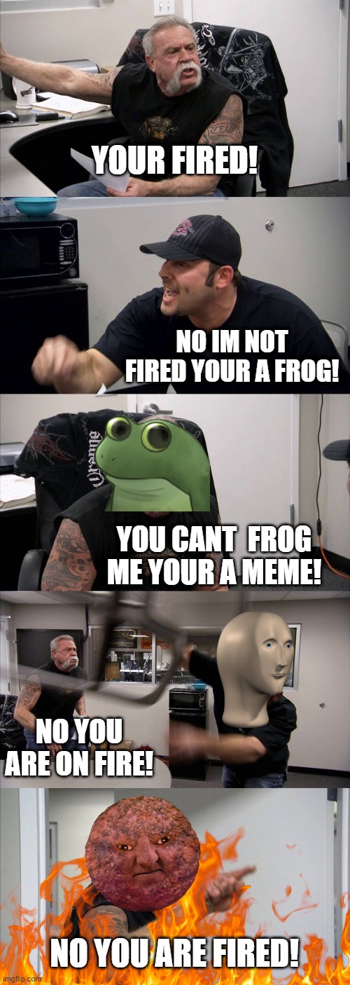 American Chopper Argument | YOUR FIRED! NO IM NOT FIRED YOUR A FROG! YOU CANT  FROG ME YOUR A MEME! NO YOU ARE ON FIRE! NO YOU ARE FIRED! | image tagged in memes,american chopper argument | made w/ Imgflip meme maker
