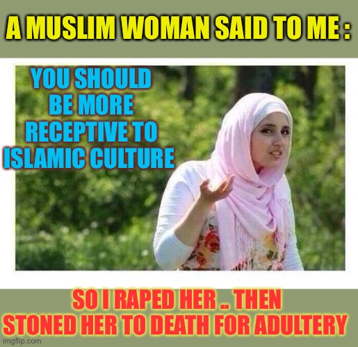 Confused Muslim Girl | A MUSLIM WOMAN SAID TO ME :; YOU SHOULD BE MORE RECEPTIVE TO ISLAMIC CULTURE; SO I RAPED HER .. THEN STONED HER TO DEATH FOR ADULTERY | image tagged in confused muslim girl,radical islam,savage,sharia law,dark humour | made w/ Imgflip meme maker