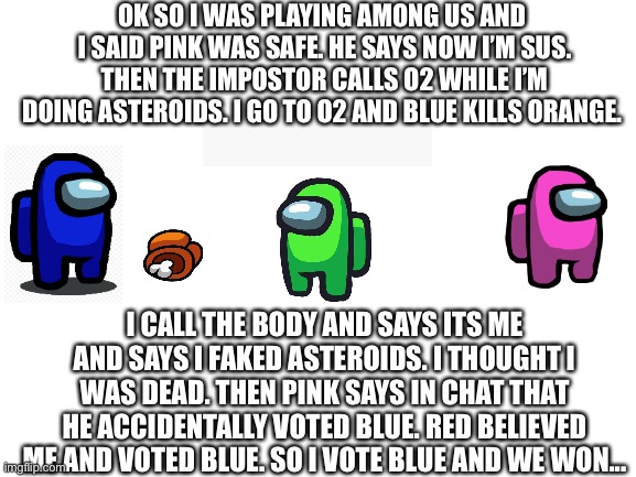 HOW AM I SUS FOR SAYING YOUR SAFE!!!! anyway 1000iq game | OK SO I WAS PLAYING AMONG US AND 
I SAID PINK WAS SAFE. HE SAYS NOW I’M SUS. THEN THE IMPOSTOR CALLS O2 WHILE I’M DOING ASTEROIDS. I GO TO O2 AND BLUE KILLS ORANGE. I CALL THE BODY AND SAYS ITS ME AND SAYS I FAKED ASTEROIDS. I THOUGHT I WAS DEAD. THEN PINK SAYS IN CHAT THAT HE ACCIDENTALLY VOTED BLUE. RED BELIEVED ME AND VOTED BLUE. SO I VOTE BLUE AND WE WON... | image tagged in blank white template | made w/ Imgflip meme maker