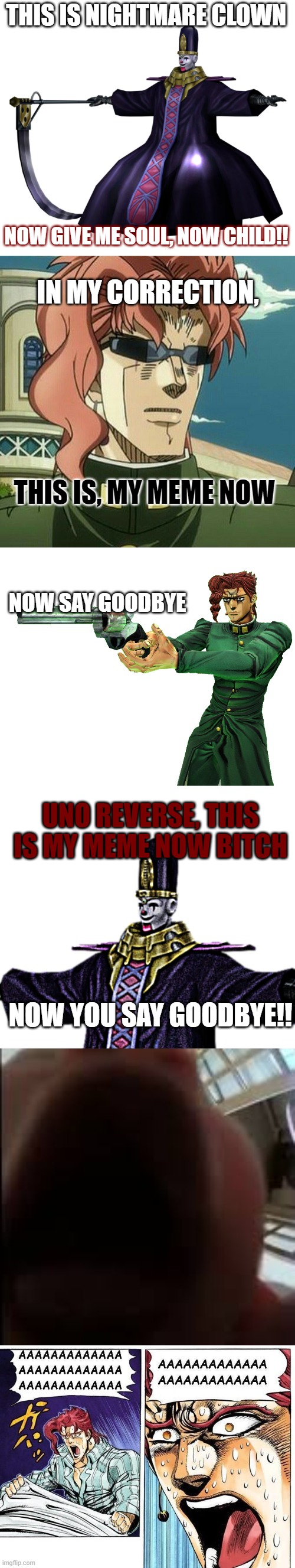 CLOWN'SSSSSSSSS | THIS IS NIGHTMARE CLOWN; NOW GIVE ME SOUL, NOW CHILD!! IN MY CORRECTION, THIS IS, MY MEME NOW; NOW SAY GOODBYE; UNO REVERSE, THIS IS MY MEME NOW BITCH; NOW YOU SAY GOODBYE!! | image tagged in jojo's bizarre adventure,jojokes,haha funny | made w/ Imgflip meme maker