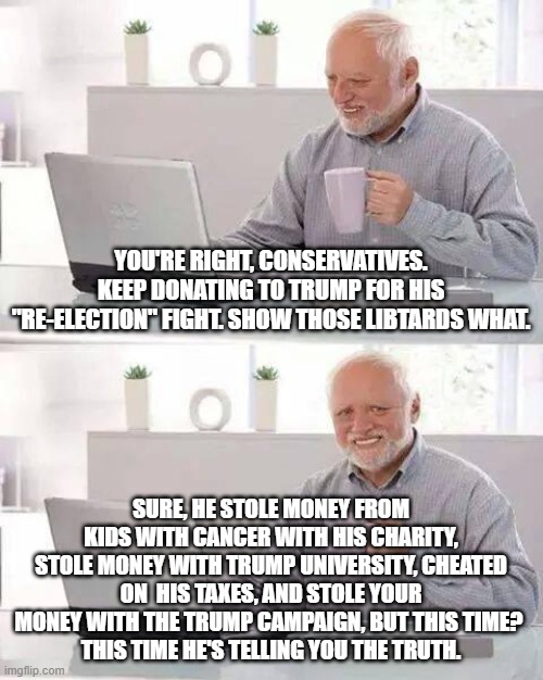 Hide the Pain Harold Meme | YOU'RE RIGHT, CONSERVATIVES. KEEP DONATING TO TRUMP FOR HIS "RE-ELECTION" FIGHT. SHOW THOSE LIBTARDS WHAT. SURE, HE STOLE MONEY FROM KIDS WITH CANCER WITH HIS CHARITY, STOLE MONEY WITH TRUMP UNIVERSITY, CHEATED ON  HIS TAXES, AND STOLE YOUR MONEY WITH THE TRUMP CAMPAIGN, BUT THIS TIME? 
THIS TIME HE'S TELLING YOU THE TRUTH. | image tagged in memes,hide the pain harold | made w/ Imgflip meme maker