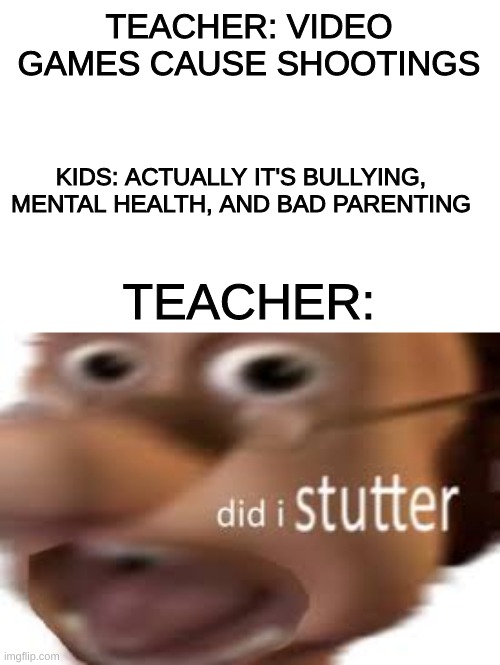 the kids are right | TEACHER: VIDEO GAMES CAUSE SHOOTINGS; KIDS: ACTUALLY IT'S BULLYING, MENTAL HEALTH, AND BAD PARENTING; TEACHER: | image tagged in custom template | made w/ Imgflip meme maker