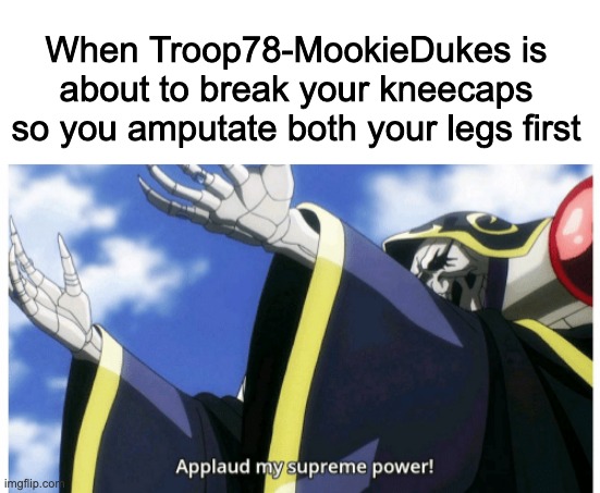 Applaud my supreme power | When Troop78-MookieDukes is about to break your kneecaps so you amputate both your legs first | image tagged in applaud my supreme power | made w/ Imgflip meme maker