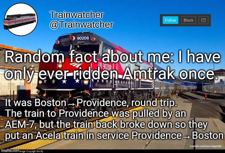 Trainwatcher Announcement 4 | Random fact about me: I have only ever ridden Amtrak once. It was Boston→Providence, round trip. The train to Providence was pulled by an AEM-7, but the train back broke down so they put an Acela train in service Providence→Boston | image tagged in trainwatcher announcement 4 | made w/ Imgflip meme maker