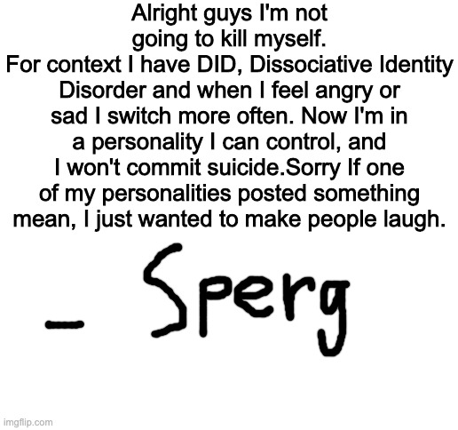 Blank White Template | Alright guys I'm not going to kill myself.
For context I have DID, Dissociative Identity Disorder and when I feel angry or sad I switch more often. Now I'm in a personality I can control, and I won't commit suicide.Sorry If one of my personalities posted something mean, I just wanted to make people laugh. | image tagged in blank white template | made w/ Imgflip meme maker