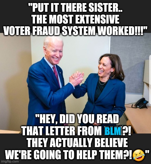 "Helping those" NOW after decades of NOT! | "PUT IT THERE SISTER..
THE MOST EXTENSIVE VOTER FRAUD SYSTEM WORKED!!!"; "HEY, DID YOU READ THAT LETTER FROM BLM?! 
THEY ACTUALLY BELIEVE WE'RE GOING TO HELP THEM?!🤣"; BLM | image tagged in most extensive voter fraud system in the history,blm letter commands justice,biden harris won cos of blm - blm claim | made w/ Imgflip meme maker