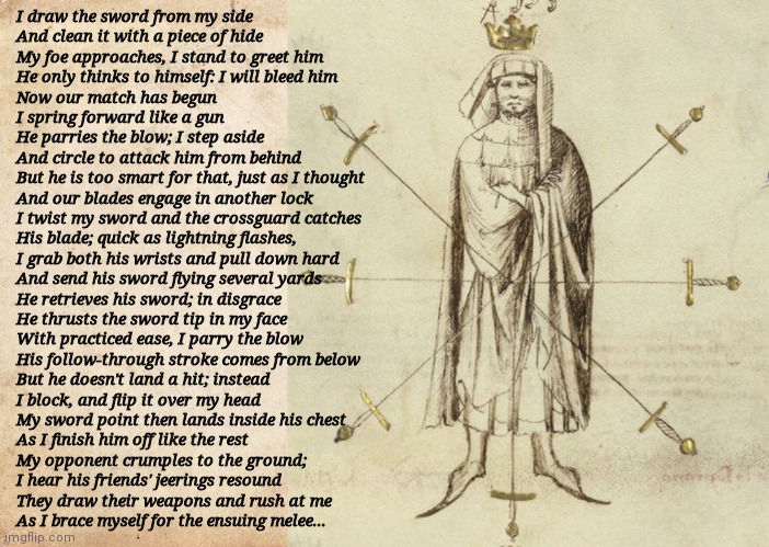 Poem: "The Swordsmaster," by yours truly. | I draw the sword from my side
And clean it with a piece of hide
My foe approaches, I stand to greet him
He only thinks to himself: I will bleed him
Now our match has begun
I spring forward like a gun
He parries the blow; I step aside
And circle to attack him from behind
But he is too smart for that, just as I thought
And our blades engage in another lock
I twist my sword and the crossguard catches
His blade; quick as lightning flashes,
I grab both his wrists and pull down hard
And send his sword flying several yards
He retrieves his sword; in disgrace
He thrusts the sword tip in my face
With practiced ease, I parry the blow
His follow-through stroke comes from below
But he doesn't land a hit; instead
I block, and flip it over my head
My sword point then lands inside his chest
As I finish him off like the rest
My opponent crumples to the ground;
I hear his friends' jeerings resound
They draw their weapons and rush at me
As I brace myself for the ensuing melee... | image tagged in blank parchment paper,fiore dei liberi,poetry,swords,duel | made w/ Imgflip meme maker