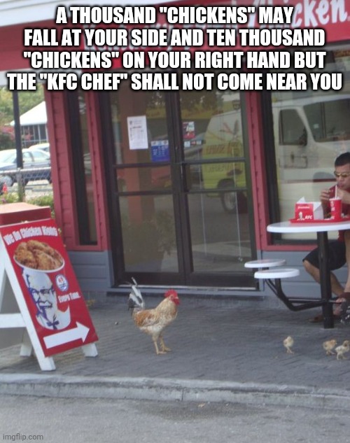 KFC Chicken  | A THOUSAND "CHICKENS" MAY FALL AT YOUR SIDE AND TEN THOUSAND "CHICKENS" ON YOUR RIGHT HAND BUT THE "KFC CHEF" SHALL NOT COME NEAR YOU | image tagged in kfc chicken | made w/ Imgflip meme maker