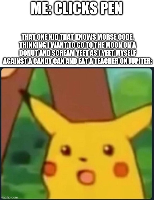 Morse Code??? | ME: CLICKS PEN; THAT ONE KID THAT KNOWS MORSE CODE, THINKING I WANT TO GO TO THE MOON ON A DONUT AND SCREAM YEET AS I YEET MYSELF AGAINST A CANDY CAN AND EAT A TEACHER ON JUPITER: | image tagged in surprised pikachu | made w/ Imgflip meme maker