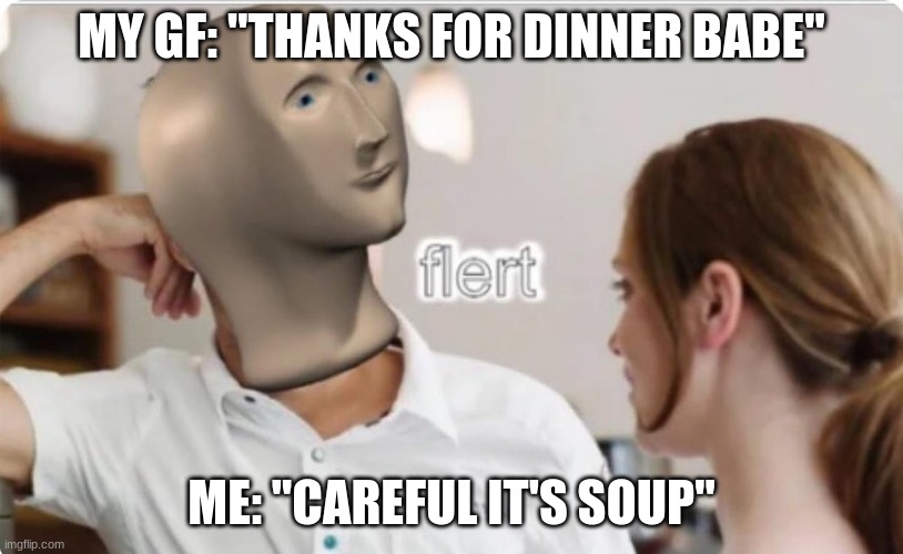 Flert | MY GF: "THANKS FOR DINNER BABE"; ME: "CAREFUL IT'S SOUP" | image tagged in flert | made w/ Imgflip meme maker