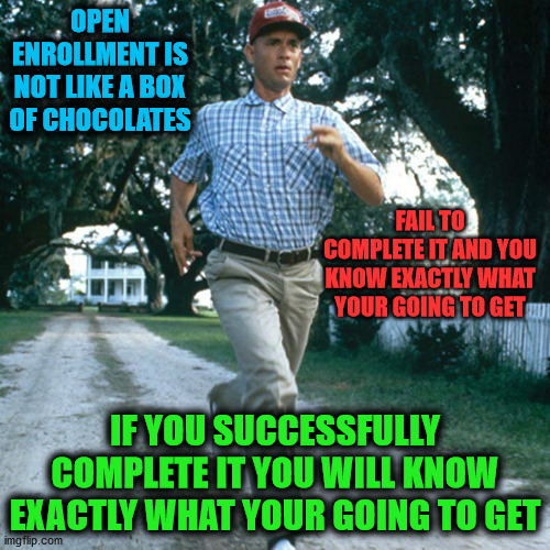 Open Enrollment | OPEN ENROLLMENT IS NOT LIKE A BOX OF CHOCOLATES; FAIL TO COMPLETE IT AND YOU KNOW EXACTLY WHAT YOUR GOING TO GET; IF YOU SUCCESSFULLY COMPLETE IT YOU WILL KNOW EXACTLY WHAT YOUR GOING TO GET | image tagged in run forrest run,open enrollment,dont fail,enrollment,forest gump | made w/ Imgflip meme maker