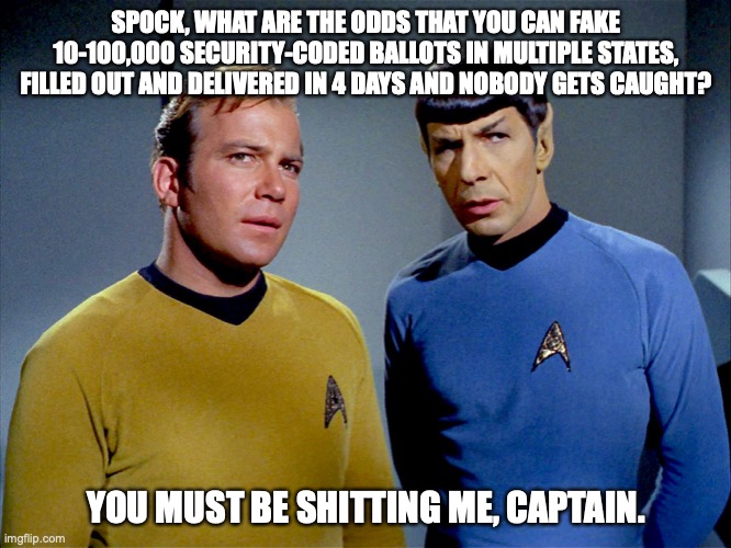Captain Kirk Spock | SPOCK, WHAT ARE THE ODDS THAT YOU CAN FAKE 10-100,000 SECURITY-CODED BALLOTS IN MULTIPLE STATES, FILLED OUT AND DELIVERED IN 4 DAYS AND NOBODY GETS CAUGHT? YOU MUST BE SHITTING ME, CAPTAIN. | image tagged in captain kirk spock | made w/ Imgflip meme maker