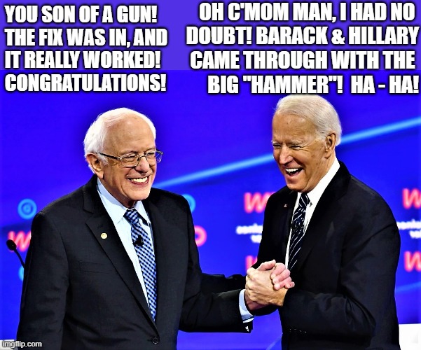 Biden & Bernie | OH C'MOM MAN, I HAD NO 
DOUBT! BARACK & HILLARY
CAME THROUGH WITH THE 
BIG "HAMMER"!  HA - HA! YOU SON OF A GUN!
THE FIX WAS IN, AND
IT REALLY WORKED!
CONGRATULATIONS! | image tagged in political meme,joe biden,bernie sanders,elections,hammer,obama and hillary | made w/ Imgflip meme maker