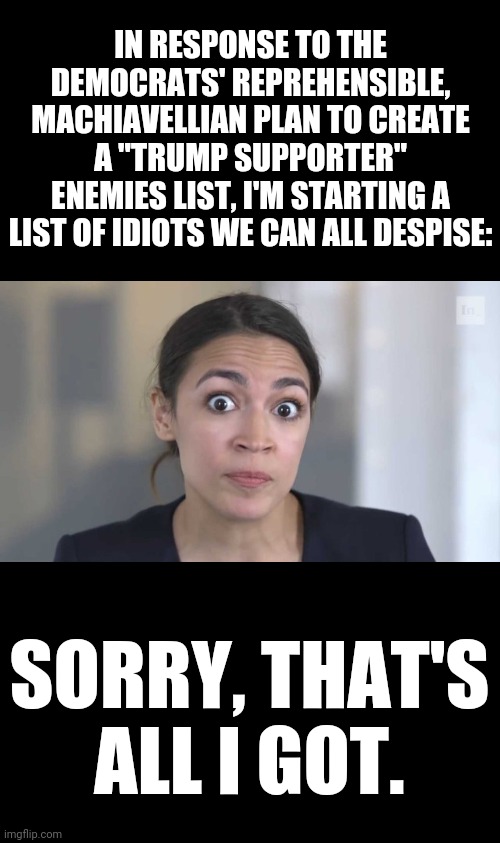 Crazy Alexandria Ocasio-Cortez | IN RESPONSE TO THE DEMOCRATS' REPREHENSIBLE, MACHIAVELLIAN PLAN TO CREATE A "TRUMP SUPPORTER" ENEMIES LIST, I'M STARTING A LIST OF IDIOTS WE CAN ALL DESPISE:; SORRY, THAT'S ALL I GOT. | image tagged in crazy alexandria ocasio-cortez,memes,enemies list,trump supporters,stupid liberals,all i got | made w/ Imgflip meme maker