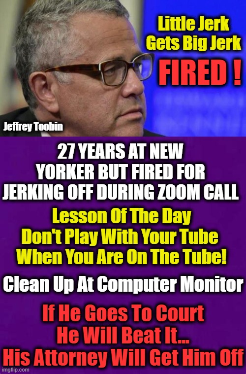 Happy Endings Are Not Always Happy As New Yorker Yanked Toobin Today | Little Jerk 
Gets Big Jerk; FIRED ! Jeffrey Toobin; 27 YEARS AT NEW YORKER BUT FIRED FOR JERKING OFF DURING ZOOM CALL; Lesson Of The Day
Don't Play With Your Tube 
When You Are On The Tube! Clean Up At Computer Monitor; If He Goes To Court He Will Beat It...
His Attorney Will Get Him Off | image tagged in politics,political meme,well this is awkward,embarassing,should have had a v-8,mansplaining | made w/ Imgflip meme maker