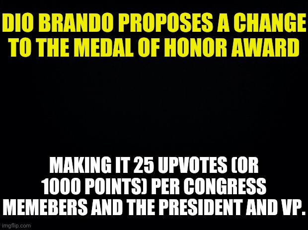 Congress Memeber Dio Brando Proposal Change | DIO BRANDO PROPOSES A CHANGE TO THE MEDAL OF HONOR AWARD; MAKING IT 25 UPVOTES (OR 1000 POINTS) PER CONGRESS MEMEBERS AND THE PRESIDENT AND VP. | image tagged in black background,dio brando | made w/ Imgflip meme maker