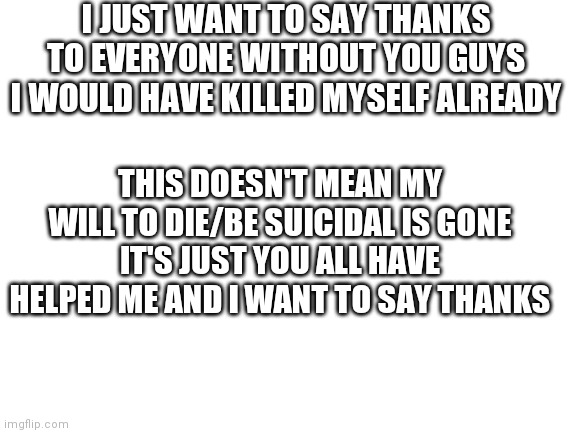 Thanks :) | I JUST WANT TO SAY THANKS TO EVERYONE WITHOUT YOU GUYS I WOULD HAVE KILLED MYSELF ALREADY; THIS DOESN'T MEAN MY WILL TO DIE/BE SUICIDAL IS GONE IT'S JUST YOU ALL HAVE HELPED ME AND I WANT TO SAY THANKS | image tagged in blank white template | made w/ Imgflip meme maker