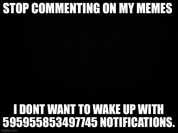 Black background | STOP COMMENTING ON MY MEMES; I DONT WANT TO WAKE UP WITH 595955853497745 NOTIFICATIONS. | image tagged in black background | made w/ Imgflip meme maker